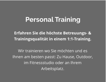 Personal Training Erfahren Sie die höchste Betreuungs- & Trainingsqualität in einem 1:1-Training.   Wir trainieren wo Sie möchten und es Ihnen am besten passt: Zu Hause, Outdoor, im Fitnessstudio oder an Ihrem Arbeitsplatz.